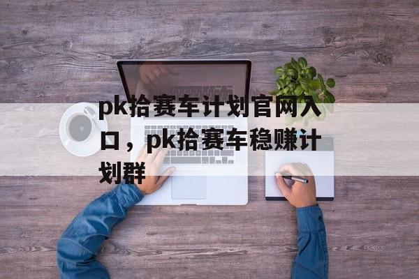 pk拾赛车计划官网入口，pk拾赛车稳赚计划群