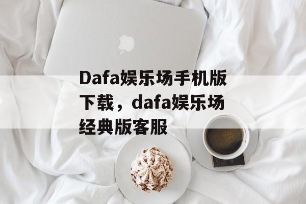 Dafa娱乐场手机版下载，dafa娱乐场经典版客服