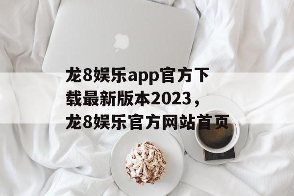 龙8娱乐app官方下载最新版本2023，龙8娱乐官方网站首页