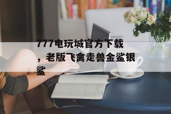 777电玩城官方下载，老版飞禽走兽金鲨银鲨