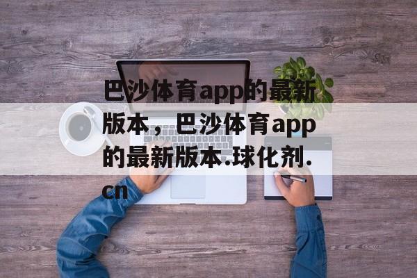 巴沙体育app的最新版本，巴沙体育app的最新版本.球化剂.cn